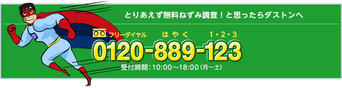 とりあえず無料ねずみ調査！と思ったらダストンへ　フリーダイヤル0120-889-123（はやく1・2・3）　受付時間：10：00〜18：00（月〜土）