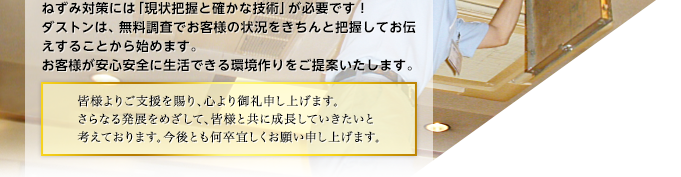 ねずみ対策には「現状把握と確かな技術」が必要です！ダストンは、無料調査でお客様の状況をきちんと把握してお伝えすることから始めます。お客様が安心安全に生活できる環境作りをご提案いたします。